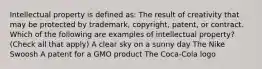 Intellectual property is defined as: The result of creativity that may be protected by trademark, copyright, patent, or contract. Which of the following are examples of intellectual property? (Check all that apply) A clear sky on a sunny day The Nike Swoosh A patent for a GMO product The Coca-Cola logo