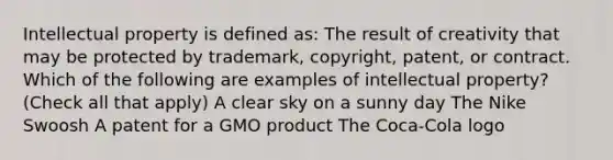 Intellectual property is defined as: The result of creativity that may be protected by trademark, copyright, patent, or contract. Which of the following are examples of intellectual property? (Check all that apply) A clear sky on a sunny day The Nike Swoosh A patent for a GMO product The Coca-Cola logo