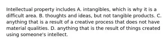 Intellectual property includes A. intangibles, which is why it is a difficult area. B. thoughts and ideas, but not tangible products. C. anything that is a result of a creative process that does not have material qualities. D. anything that is the result of things created using someone's intellect.