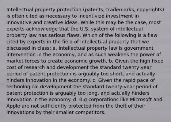 Intellectual property protection (patents, trademarks, copyrights) is often cited as necessary to incentivize investment in innovative and creative ideas. While this may be the case, most experts acknowledge that the U.S. system of intellectual property law has serious flaws. Which of the following is a flaw cited by experts in the field of intellectual property that we discussed in class: a. Intellectual property law is government intervention in the economy, and as such weakens the power of market forces to create economic growth. b. Given the high fixed cost of research and development the standard twenty-year period of patent protection is arguably too short, and actually hinders innovation in the economy. c. Given the rapid pace of technological development the standard twenty-year period of patent protection is arguably too long, and actually hinders innovation in the economy. d. Big corporations like Microsoft and Apple are not sufficiently protected from the theft of their innovations by their smaller competitors.