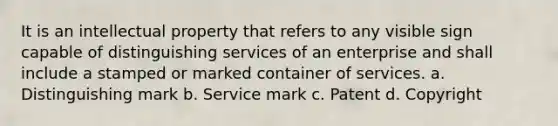 It is an intellectual property that refers to any visible sign capable of distinguishing services of an enterprise and shall include a stamped or marked container of services. a. Distinguishing mark b. Service mark c. Patent d. Copyright