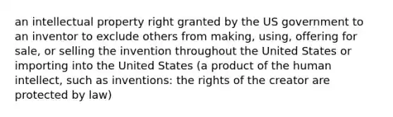 an intellectual property right granted by the US government to an inventor to exclude others from making, using, offering for sale, or selling the invention throughout the United States or importing into the United States (a product of the human intellect, such as inventions: the rights of the creator are protected by law)