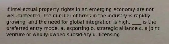 If intellectual property rights in an emerging economy are not well-protected, the number of firms in the industry is rapidly growing, and the need for global integration is high, ____ is the preferred entry mode. a. exporting b. strategic alliance c. a joint venture or wholly-owned subsidiary d. licensing