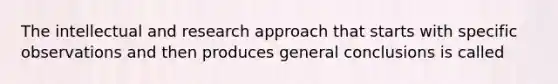 The intellectual and research approach that starts with specific observations and then produces general conclusions is called