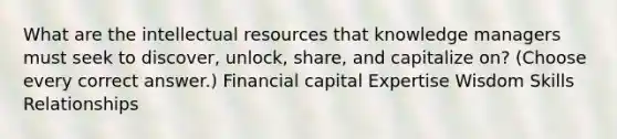 What are the intellectual resources that knowledge managers must seek to discover, unlock, share, and capitalize on? (Choose every correct answer.) Financial capital Expertise Wisdom Skills Relationships