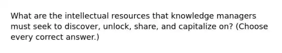 What are the intellectual resources that knowledge managers must seek to discover, unlock, share, and capitalize on? (Choose every correct answer.)