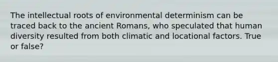 The intellectual roots of environmental determinism can be traced back to the ancient Romans, who speculated that human diversity resulted from both climatic and locational factors. True or false?