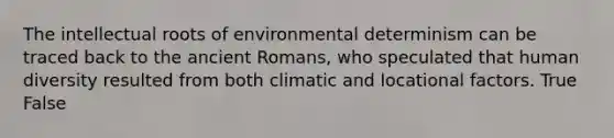 The intellectual roots of environmental determinism can be traced back to the ancient Romans, who speculated that human diversity resulted from both climatic and locational factors. True False