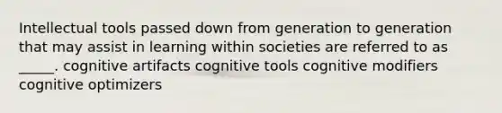 Intellectual tools passed down from generation to generation that may assist in learning within societies are referred to as _____. cognitive artifacts cognitive tools cognitive modifiers cognitive optimizers