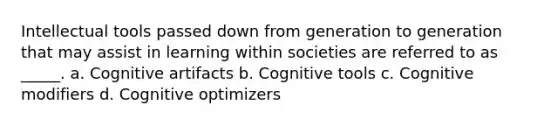 Intellectual tools passed down from generation to generation that may assist in learning within societies are referred to as _____. a. Cognitive artifacts b. Cognitive tools c. Cognitive modifiers d. Cognitive optimizers