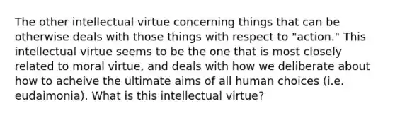 The other intellectual virtue concerning things that can be otherwise deals with those things with respect to "action." This intellectual virtue seems to be the one that is most closely related to moral virtue, and deals with how we deliberate about how to acheive the ultimate aims of all human choices (i.e. eudaimonia). What is this intellectual virtue?