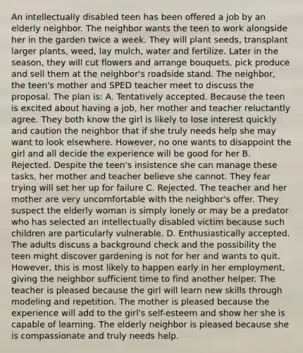 An intellectually disabled teen has been offered a job by an elderly neighbor. The neighbor wants the teen to work alongside her in the garden twice a week. They will plant seeds, transplant larger plants, weed, lay mulch, water and fertilize. Later in the season, they will cut flowers and arrange bouquets, pick produce and sell them at the neighbor's roadside stand. The neighbor, the teen's mother and SPED teacher meet to discuss the proposal. The plan is: A. Tentatively accepted. Because the teen is excited about having a job, her mother and teacher reluctantly agree. They both know the girl is likely to lose interest quickly and caution the neighbor that if she truly needs help she may want to look elsewhere. However, no one wants to disappoint the girl and all decide the experience will be good for her B. Rejected. Despite the teen's insistence she can manage these tasks, her mother and teacher believe she cannot. They fear trying will set her up for failure C. Rejected. The teacher and her mother are very uncomfortable with the neighbor's offer. They suspect the elderly woman is simply lonely or may be a predator who has selected an intellectually disabled victim because such children are particularly vulnerable. D. Enthusiastically accepted. The adults discuss a background check and the possibility the teen might discover gardening is not for her and wants to quit. However, this is most likely to happen early in her employment, giving the neighbor sufficient time to find another helper. The teacher is pleased because the girl will learn new skills through modeling and repetition. The mother is pleased because the experience will add to the girl's self-esteem and show her she is capable of learning. The elderly neighbor is pleased because she is compassionate and truly needs help.