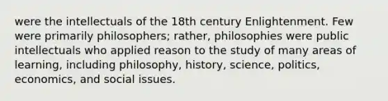 were the intellectuals of the 18th century Enlightenment. Few were primarily philosophers; rather, philosophies were public intellectuals who applied reason to the study of many areas of learning, including philosophy, history, science, politics, economics, and social issues.