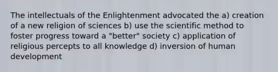 The intellectuals of the Enlightenment advocated the a) creation of a new religion of sciences b) use the scientific method to foster progress toward a "better" society c) application of religious percepts to all knowledge d) inversion of human development