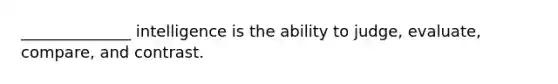 ______________ intelligence is the ability to judge, evaluate, compare, and contrast.