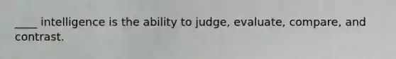 ____ intelligence is the ability to judge, evaluate, compare, and contrast.