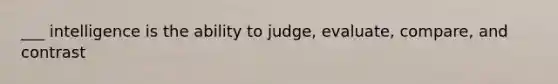 ___ intelligence is the ability to judge, evaluate, compare, and contrast