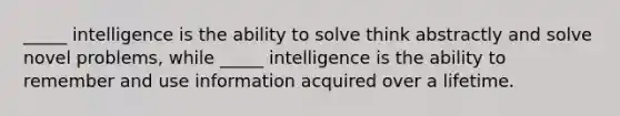 _____ intelligence is the ability to solve think abstractly and solve novel problems, while _____ intelligence is the ability to remember and use information acquired over a lifetime.