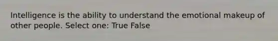 Intelligence is the ability to understand the emotional makeup of other people. Select one: True False