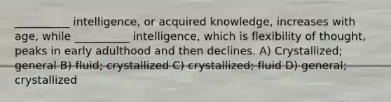 __________ intelligence, or acquired knowledge, increases with age, while __________ intelligence, which is flexibility of thought, peaks in early adulthood and then declines. A) Crystallized; general B) fluid; crystallized C) crystallized; fluid D) general; crystallized