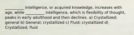 __________ intelligence, or acquired knowledge, increases with age, while __________ intelligence, which is flexibility of thought, peaks in early adulthood and then declines. a) Crystallized; general b) General; crystallized c) Fluid; crystallized d) Crystallized; fluid