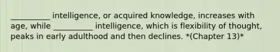 __________ intelligence, or acquired knowledge, increases with age, while __________ intelligence, which is flexibility of thought, peaks in early adulthood and then declines. *(Chapter 13)*