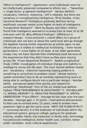 *What is intelligence?* - Agreement: some individuals seem to be intellectually advanced compared to others. but.... *Spearman = single factor, g (general intelligence)* - Various abilities: vocabulary, memory, reasoning - still is relevant, but there are variations in conceptualizing intelligence. *First Studies: Cross-Sectional Research* Intelligence gradually declines during adulthood; younger adults score higher on tests of intelligence. *Longitudinal Research* - Work by Bayley and Oden (1950s) found that intelligence seemed to increase from at least 20 to 36 and even until 50. Why different findings? - Difference in research design - Cross-sectional = cohort effect (is a group of individuals who are born at about the same time who go through life together having similar experiences at similar ages.) ➡️ are influenced as it relates to intellectual functioning. - more recent generations = score higher on IQ tests. ➡️ our older generation simply may not have reached their intellectual peak because of the experiences that they didn't have as they were moving across life. *Cross-Sequential Research* - Seattle Longitudinal Study (1956): investigation of individual change and stability in intelligence across the life span. The main mental abilities tested are: - Vocabulary - inductive reasoning (seeing patterns in something & using them to problem solve) - Verbal memory - spatial orientation (has to do w/ mentally representing space or being able to configure blocks into a particular design) - Number ability - perceptual speed (how quickly you respond to something) *Adulthood*: Four of the six intellectual abilities highest *PEAK PERFORMANCE IN ADULTHOOD* *1. VOCABULARY* *2. VERBAL MEMORY* *3. INDUCTIVE REASONING* *4. SPATIAL ORIENTATION* *Flynn Effect* - Average IQ has risen over the past decades - Average gain = 15 points - International phenomenon - IQ tests are re-normed every 15 years; need to answer more questions right to get the same score. *WHY THE FLYNN EFFECT?* - numerous factors: it is the extension of individuals within the educational system, going to college, going on for graduate training, smaller family size (reduction in family size), technology has advanced intelligence, better health care, nutrition, better public sanitation, more cultural experiences.