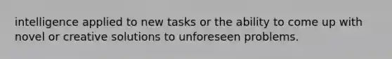 intelligence applied to new tasks or the ability to come up with novel or creative solutions to unforeseen problems.