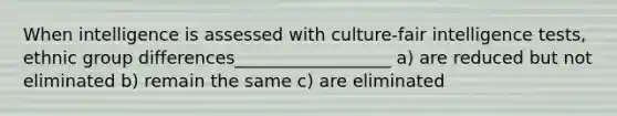 When intelligence is assessed with culture-fair intelligence tests, ethnic group differences__________________ a) are reduced but not eliminated b) remain the same c) are eliminated