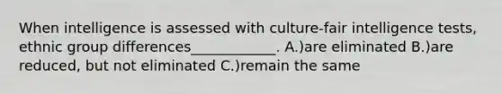 When intelligence is assessed with culture-fair intelligence tests, ethnic group differences____________. A.)are eliminated B.)are reduced, but not eliminated C.)remain the same