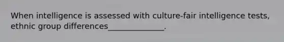 When intelligence is assessed with culture-fair intelligence tests, ethnic group differences______________.