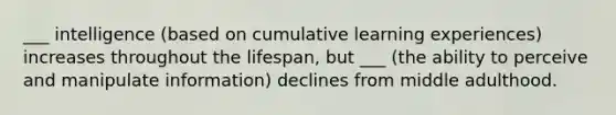 ___ intelligence (based on cumulative learning experiences) increases throughout the lifespan, but ___ (the ability to perceive and manipulate information) declines from middle adulthood.