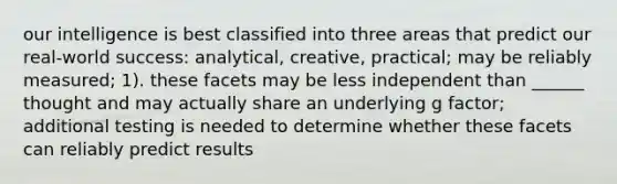 our intelligence is best classified into three areas that predict our real-world success: analytical, creative, practical; may be reliably measured; 1). these facets may be less independent than ______ thought and may actually share an underlying g factor; additional testing is needed to determine whether these facets can reliably predict results