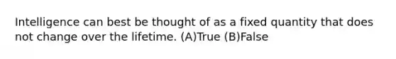 Intelligence can best be thought of as a fixed quantity that does not change over the lifetime. (A)True (B)False