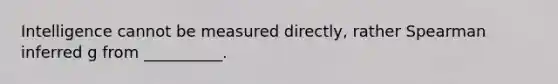 Intelligence cannot be measured directly, rather Spearman inferred g from __________.
