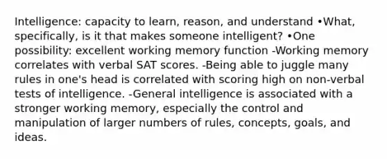 Intelligence: capacity to learn, reason, and understand •What, specifically, is it that makes someone intelligent? •One possibility: excellent working memory function -Working memory correlates with verbal SAT scores. -Being able to juggle many rules in one's head is correlated with scoring high on non-verbal tests of intelligence. -General intelligence is associated with a stronger working memory, especially the control and manipulation of larger numbers of rules, concepts, goals, and ideas.