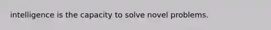 intelligence is the capacity to solve novel problems.