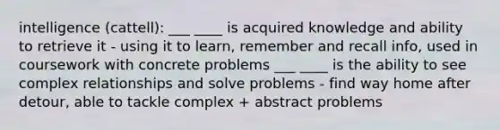 intelligence (cattell): ___ ____ is acquired knowledge and ability to retrieve it - using it to learn, remember and recall info, used in coursework with concrete problems ___ ____ is the ability to see complex relationships and solve problems - find way home after detour, able to tackle complex + abstract problems