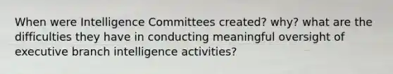 When were Intelligence Committees created? why? what are the difficulties they have in conducting meaningful oversight of executive branch intelligence activities?