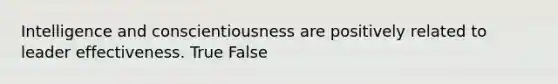 Intelligence and conscientiousness are positively related to leader effectiveness. True False