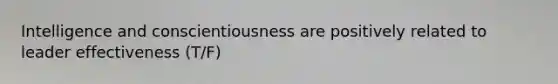 Intelligence and conscientiousness are positively related to leader effectiveness (T/F)