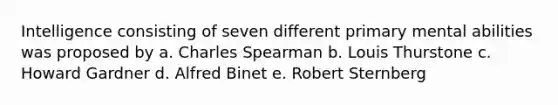 Intelligence consisting of seven different primary mental abilities was proposed by a. Charles Spearman b. Louis Thurstone c. Howard Gardner d. Alfred Binet e. Robert Sternberg