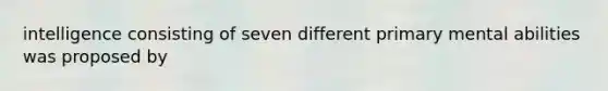 intelligence consisting of seven different primary mental abilities was proposed by