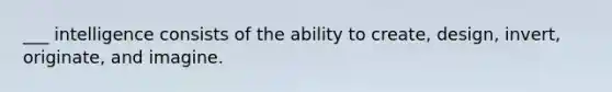 ___ intelligence consists of the ability to create, design, invert, originate, and imagine.