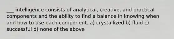 ___ intelligence consists of analytical, creative, and practical components and the ability to find a balance in knowing when and how to use each component. a) crystallized b) fluid c) successful d) none of the above