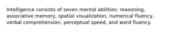 Intelligence consists of seven mental abilities: reasoning, associative memory, spatial visualization, numerical fluency, verbal comprehension, perceptual speed, and word fluency.