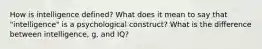 How is intelligence defined? What does it mean to say that "intelligence" is a psychological construct? What is the difference between intelligence, g, and IQ?