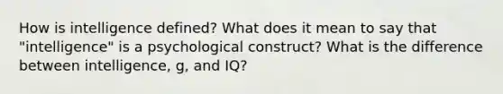 How is intelligence defined? What does it mean to say that "intelligence" is a psychological construct? What is the difference between intelligence, g, and IQ?