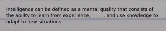 Intelligence can be defined as a mental quality that consists of the ability to learn from experience, _____, and use knowledge to adapt to new situations.