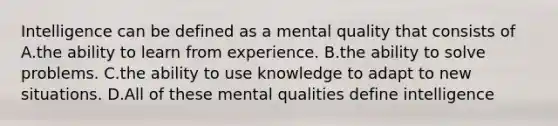 Intelligence can be defined as a mental quality that consists of A.the ability to learn from experience. B.the ability to solve problems. C.the ability to use knowledge to adapt to new situations. D.All of these mental qualities define intelligence